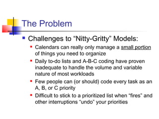 The Problem
 Challenges to “Nitty-Gritty” Models:
 Calendars can really only manage a small portion
of things you need to organize
 Daily to-do lists and A-B-C coding have proven
inadequate to handle the volume and variable
nature of most workloads
 Few people can (or should) code every task as an
A, B, or C priority
 Difficult to stick to a prioritized list when “fires” and
other interruptions “undo” your priorities
 