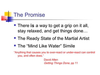 The Promise
 There is a way to get a grip on it all,
stay relaxed, and get things done…
 The Ready State of the Martial Artist
 The “Mind Like Water” Simile
“Anything that causes you to over-react or under-react can control
you, and often does.”
David Allen
Getting Things Done, pp 11
 