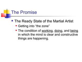 The Promise
 The Ready State of the Martial Artist
 Getting into “the zone”
 The condition of working, doing, and being
in which the mind is clear and constructive
things are happening.
 