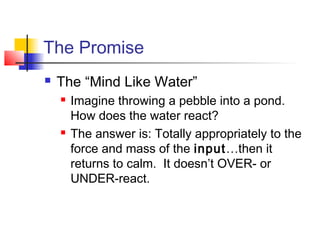 The Promise
 The “Mind Like Water”
 Imagine throwing a pebble into a pond.
How does the water react?
 The answer is: Totally appropriately to the
force and mass of the input…then it
returns to calm. It doesn’t OVER- or
UNDER-react.
 