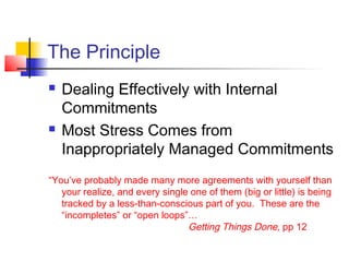 The Principle
 Dealing Effectively with Internal
Commitments
 Most Stress Comes from
Inappropriately Managed Commitments
“You’ve probably made many more agreements with yourself than
your realize, and every single one of them (big or little) is being
tracked by a less-than-conscious part of you. These are the
“incompletes” or “open loops”…
Getting Things Done, pp 12
 