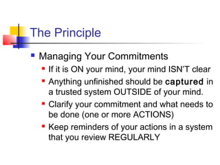 The Principle
 Managing Your Commitments
 If it is ON your mind, your mind ISN’T clear
 Anything unfinished should be captured in
a trusted system OUTSIDE of your mind.
 Clarify your commitment and what needs to
be done (one or more ACTIONS)
 Keep reminders of your actions in a system
that you review REGULARLY
 