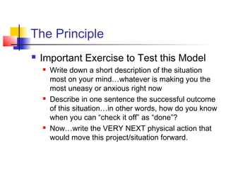 The Principle
 Important Exercise to Test this Model
 Write down a short description of the situation
most on your mind…whatever is making you the
most uneasy or anxious right now
 Describe in one sentence the successful outcome
of this situation…in other words, how do you know
when you can “check it off” as “done”?
 Now…write the VERY NEXT physical action that
would move this project/situation forward.
 