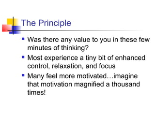 The Principle
 Was there any value to you in these few
minutes of thinking?
 Most experience a tiny bit of enhanced
control, relaxation, and focus
 Many feel more motivated…imagine
that motivation magnified a thousand
times!
 