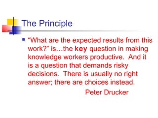 The Principle
 “What are the expected results from this
work?” is…the key question in making
knowledge workers productive. And it
is a question that demands risky
decisions. There is usually no right
answer; there are choices instead.
Peter Drucker
 