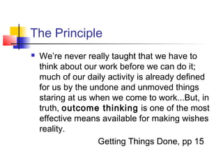 The Principle
 We’re never really taught that we have to
think about our work before we can do it;
much of our daily activity is already defined
for us by the undone and unmoved things
staring at us when we come to work...But, in
truth, outcome thinking is one of the most
effective means available for making wishes
reality.
Getting Things Done, pp 15
 