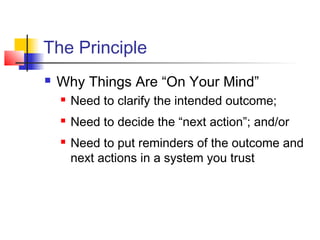 The Principle
 Why Things Are “On Your Mind”
 Need to clarify the intended outcome;
 Need to decide the “next action”; and/or
 Need to put reminders of the outcome and
next actions in a system you trust
 