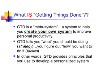 What IS “Getting Things Done”??
 GTD is a “meta-system”…a system to help
you create your own system to improve
personal productivity
 GTD tells you “what” you should be doing
(strategy)…you figure out “how” you want to
do it (tactics)
 In other words, GTD provides principles that
you use to develop a personalized system
 