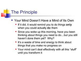 The Principle
 Your Mind Doesn’t Have a Mind of Its Own
 If it did, it would remind you to do things only
when you could actually do them
 Since you woke up this morning, have you been
thinking about things you need to do…but you still
haven’t done them yet? Why?
 It’s a waste of time and energy to think about
things that you make no progress on
 Your mind can’t deal effectively with all this “stuff”
until you transform it
 