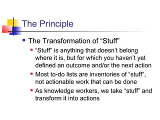 The Principle
 The Transformation of “Stuff”
 “Stuff” is anything that doesn’t belong
where it is, but for which you haven’t yet
defined an outcome and/or the next action
 Most to-do lists are inventories of “stuff”,
not actionable work that can be done
 As knowledge workers, we take “stuff” and
transform it into actions
 