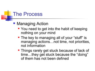 The Process
 Managing Action
 You need to get into the habit of keeping
nothing on your mind
 The key to managing all of your “stuff” is
managing actions…not time, not priorities,
not information
 Things rarely get stuck because of lack of
time…they get stuck because the “doing”
of them has not been defined
 