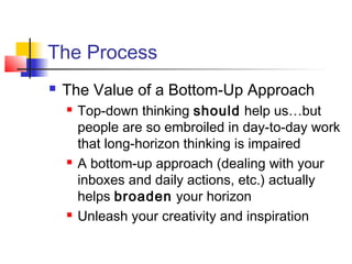 The Process
 The Value of a Bottom-Up Approach
 Top-down thinking should help us…but
people are so embroiled in day-to-day work
that long-horizon thinking is impaired
 A bottom-up approach (dealing with your
inboxes and daily actions, etc.) actually
helps broaden your horizon
 Unleash your creativity and inspiration
 