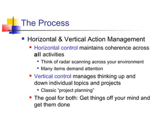 The Process
 Horizontal & Vertical Action Management
 Horizontal control maintains coherence across
all activities

Think of radar scanning across your environment

Many items demand attention
 Vertical control manages thinking up and
down individual topics and projects

Classic “project planning”
 The goal for both: Get things off your mind and
get them done
 
