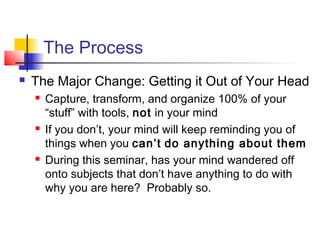 The Process
 The Major Change: Getting it Out of Your Head
 Capture, transform, and organize 100% of your
“stuff” with tools, not in your mind
 If you don’t, your mind will keep reminding you of
things when you can’t do anything about them
 During this seminar, has your mind wandered off
onto subjects that don’t have anything to do with
why you are here? Probably so.
 
