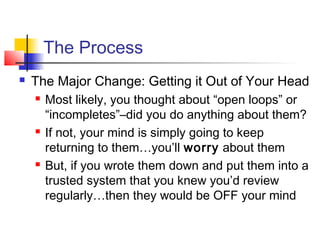 The Process
 The Major Change: Getting it Out of Your Head
 Most likely, you thought about “open loops” or
“incompletes”–did you do anything about them?
 If not, your mind is simply going to keep
returning to them…you’ll worry about them
 But, if you wrote them down and put them into a
trusted system that you knew you’d review
regularly…then they would be OFF your mind
 