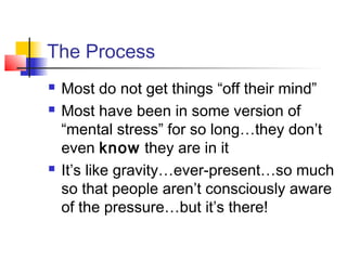 The Process
 Most do not get things “off their mind”
 Most have been in some version of
“mental stress” for so long…they don’t
even know they are in it
 It’s like gravity…ever-present…so much
so that people aren’t consciously aware
of the pressure…but it’s there!
 