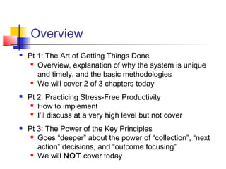 Overview
 Pt 1: The Art of Getting Things Done
 Overview, explanation of why the system is unique
and timely, and the basic methodologies
 We will cover 2 of 3 chapters today
 Pt 2: Practicing Stress-Free Productivity
 How to implement
 I’ll discuss at a very high level but not cover
 Pt 3: The Power of the Key Principles
 Goes “deeper” about the power of “collection”, “next
action” decisions, and “outcome focusing”
 We will NOT cover today
 