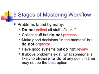 5 Stages of Mastering Workflow
 Problems faced by many:
 Do not collect all stuff…”leaks”
 Collect stuff but do not process
 Make good decisions “in the moment” but
do not organize
 Have good systems but do not review
 If above problems exist, what someone is
likely to choose to do at any point in time
may not be the best option
 
