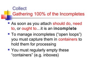 Collect
Gathering 100% of the Incompletes
 As soon as you attach should do, need
to, or ought to…it is an incomplete
 To manage incompletes (“open loops”)
you must capture them in containers to
hold them for processing
 You must regularly empty these
“containers” (e.g. inboxes)
 
