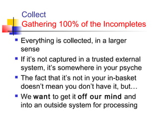 Collect
Gathering 100% of the Incompletes
 Everything is collected, in a larger
sense
 If it’s not captured in a trusted external
system, it’s somewhere in your psyche
 The fact that it’s not in your in-basket
doesn’t mean you don’t have it, but…
 We want to get it off our mind and
into an outside system for processing
 