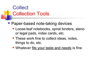 Collect
Collection Tools
 Paper-based note-taking devices
 Loose-leaf notebooks, spiral binders, steno
or legal pads, index cards, etc.
 These work fine to collect ideas, notes,
things to do, etc.
 Whatever fits your taste and needs is fine
 