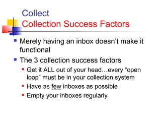 Collect
Collection Success Factors
 Merely having an inbox doesn’t make it
functional
 The 3 collection success factors
 Get it ALL out of your head…every “open
loop” must be in your collection system
 Have as few inboxes as possible
 Empty your inboxes regularly
 