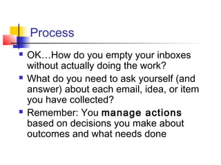 Process
 OK…How do you empty your inboxes
without actually doing the work?
 What do you need to ask yourself (and
answer) about each email, idea, or item
you have collected?
 Remember: You manage actions
based on decisions you make about
outcomes and what needs done
 