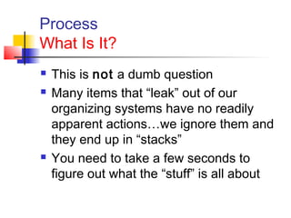 Process
What Is It?
 This is not a dumb question
 Many items that “leak” out of our
organizing systems have no readily
apparent actions…we ignore them and
they end up in “stacks”
 You need to take a few seconds to
figure out what the “stuff” is all about
 