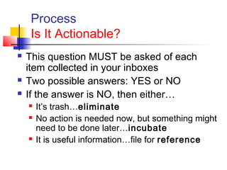Process
Is It Actionable?
 This question MUST be asked of each
item collected in your inboxes
 Two possible answers: YES or NO
 If the answer is NO, then either…
 It’s trash…eliminate
 No action is needed now, but something might
need to be done later…incubate
 It is useful information…file for reference
 