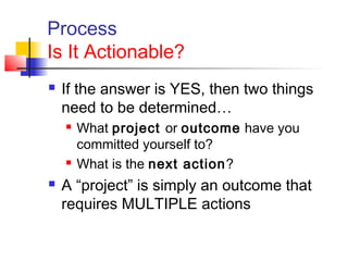 Process
Is It Actionable?
 If the answer is YES, then two things
need to be determined…
 What project or outcome have you
committed yourself to?
 What is the next action?
 A “project” is simply an outcome that
requires MULTIPLE actions
 