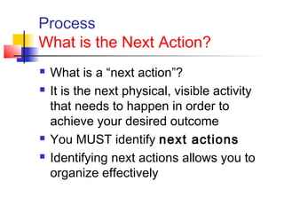 Process
What is the Next Action?
 What is a “next action”?
 It is the next physical, visible activity
that needs to happen in order to
achieve your desired outcome
 You MUST identify next actions
 Identifying next actions allows you to
organize effectively
 