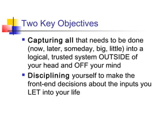 Two Key Objectives
 Capturing all that needs to be done
(now, later, someday, big, little) into a
logical, trusted system OUTSIDE of
your head and OFF your mind
 Disciplining yourself to make the
front-end decisions about the inputs you
LET into your life
 