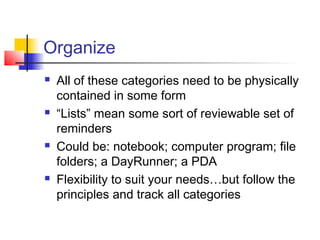 Organize
 All of these categories need to be physically
contained in some form
 “Lists” mean some sort of reviewable set of
reminders
 Could be: notebook; computer program; file
folders; a DayRunner; a PDA
 Flexibility to suit your needs…but follow the
principles and track all categories
 