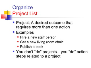 Organize
Project List
 Project: A desired outcome that
requires more than one action
 Examples
 Hire a new staff person
 Get a new living room chair
 Publish a book
 You don’t “do” projects…you “do” action
steps related to a project
 