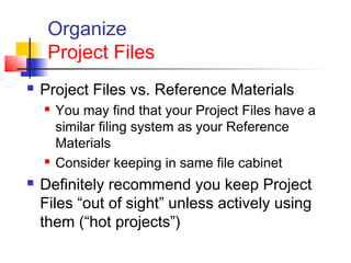 Organize
Project Files
 Project Files vs. Reference Materials
 You may find that your Project Files have a
similar filing system as your Reference
Materials
 Consider keeping in same file cabinet
 Definitely recommend you keep Project
Files “out of sight” unless actively using
them (“hot projects”)
 