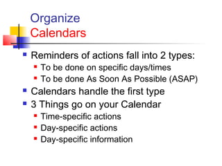 Organize
Calendars
 Reminders of actions fall into 2 types:
 To be done on specific days/times
 To be done As Soon As Possible (ASAP)
 Calendars handle the first type
 3 Things go on your Calendar
 Time-specific actions
 Day-specific actions
 Day-specific information
 