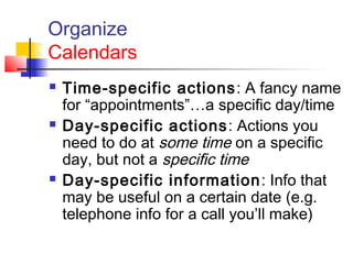 Organize
Calendars
 Time-specific actions: A fancy name
for “appointments”…a specific day/time
 Day-specific actions: Actions you
need to do at some time on a specific
day, but not a specific time
 Day-specific information: Info that
may be useful on a certain date (e.g.
telephone info for a call you’ll make)
 