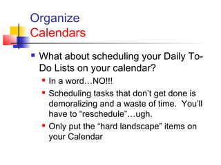 Organize
Calendars
 What about scheduling your Daily To-
Do Lists on your calendar?
 In a word…NO!!!
 Scheduling tasks that don’t get done is
demoralizing and a waste of time. You’ll
have to “reschedule”…ugh.
 Only put the “hard landscape” items on
your Calendar
 