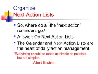 Organize
Next Action Lists
 So, where do all the “next action”
reminders go?
 Answer: On Next Action Lists
 The Calendar and Next Action Lists are
the heart of daily action management
“Everything should be made as simple as possible…
but not simpler.
Albert Einstein
 