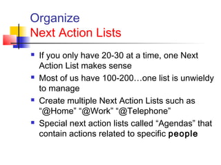 Organize
Next Action Lists
 If you only have 20-30 at a time, one Next
Action List makes sense
 Most of us have 100-200…one list is unwieldy
to manage
 Create multiple Next Action Lists such as
“@Home” “@Work” “@Telephone”
 Special next action lists called “Agendas” that
contain actions related to specific people
 