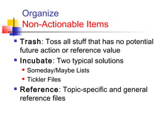 Organize
Non-Actionable Items
 Trash: Toss all stuff that has no potential
future action or reference value
 Incubate: Two typical solutions
 Someday/Maybe Lists
 Tickler Files
 Reference: Topic-specific and general
reference files
 