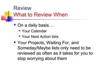 Review
What to Review When
 On a daily basis…
 Your Calendar
 Your Next Action lists
 Your Projects, Waiting For, and
Someday/Maybe lists only need to be
reviewed as often as it takes for you to
stop worrying about them
 