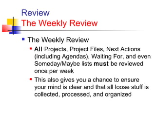 Review
The Weekly Review
 The Weekly Review
 All Projects, Project Files, Next Actions
(including Agendas), Waiting For, and even
Someday/Maybe lists must be reviewed
once per week
 This also gives you a chance to ensure
your mind is clear and that all loose stuff is
collected, processed, and organized
 