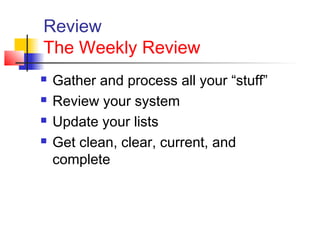 Review
The Weekly Review
 Gather and process all your “stuff”
 Review your system
 Update your lists
 Get clean, clear, current, and
complete
 