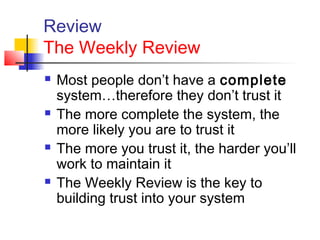 Review
The Weekly Review
 Most people don’t have a complete
system…therefore they don’t trust it
 The more complete the system, the
more likely you are to trust it
 The more you trust it, the harder you’ll
work to maintain it
 The Weekly Review is the key to
building trust into your system
 