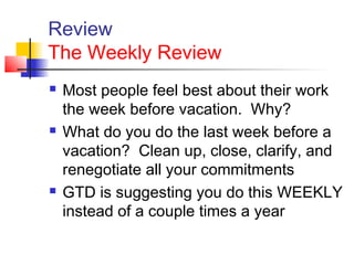 Review
The Weekly Review
 Most people feel best about their work
the week before vacation. Why?
 What do you do the last week before a
vacation? Clean up, close, clarify, and
renegotiate all your commitments
 GTD is suggesting you do this WEEKLY
instead of a couple times a year
 
