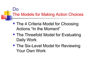 Do
The Models for Making Action Choices
 The 4 Criteria Model for Choosing
Actions “In the Moment”
 The Threefold Model for Evaluating
Daily Work
 The Six-Level Model for Reviewing
Your Own Work
 