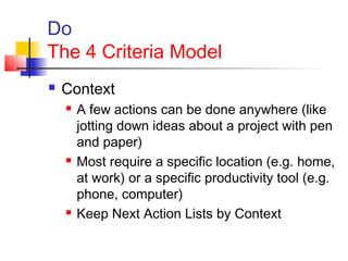 Do
The 4 Criteria Model
 Context
 A few actions can be done anywhere (like
jotting down ideas about a project with pen
and paper)
 Most require a specific location (e.g. home,
at work) or a specific productivity tool (e.g.
phone, computer)
 Keep Next Action Lists by Context
 