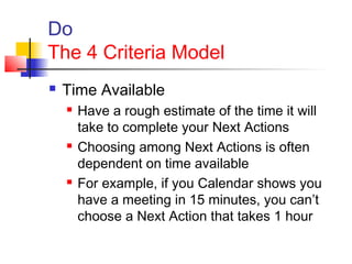 Do
The 4 Criteria Model
 Time Available
 Have a rough estimate of the time it will
take to complete your Next Actions
 Choosing among Next Actions is often
dependent on time available
 For example, if you Calendar shows you
have a meeting in 15 minutes, you can’t
choose a Next Action that takes 1 hour
 