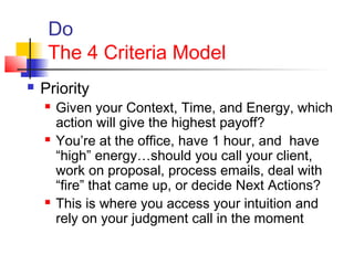 Do
The 4 Criteria Model
 Priority
 Given your Context, Time, and Energy, which
action will give the highest payoff?
 You’re at the office, have 1 hour, and have
“high” energy…should you call your client,
work on proposal, process emails, deal with
“fire” that came up, or decide Next Actions?
 This is where you access your intuition and
rely on your judgment call in the moment
 